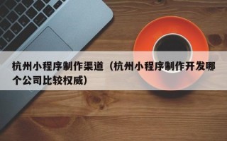 郑州杭州小程序制作渠道（杭州小程序制作开发哪个公司比较权威）
