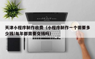 郑州天津小程序制作收费（小程序制作一个需要多少钱!每年都需要交钱吗）